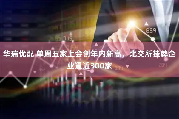 华瑞优配 单周五家上会创年内新高,北交所挂牌企业逼近300家