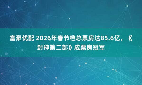 富豪优配 2026年春节档总票房达85.6亿,《封神第二部》成票房冠军