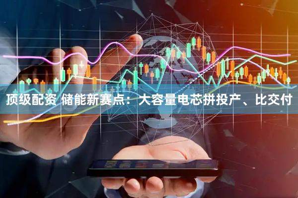顶级配资 储能新赛点：大容量电芯拼投产、比交付