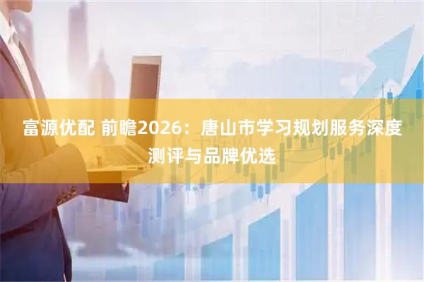富源优配 前瞻2026：唐山市学习规划服务深度测评与品牌优选