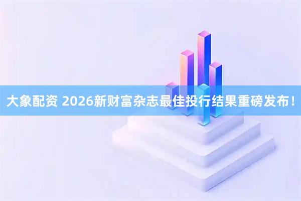大象配资 2026新财富杂志最佳投行结果重磅发布!