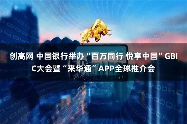 创高网 中国银行举办“百万同行 悦享中国”GBIC大会暨“来华通”APP全球推介会