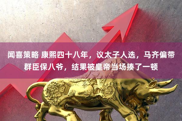 闻喜策略 康熙四十八年，议太子人选，马齐偏带群臣保八爷，结果被皇帝当场揍了一顿