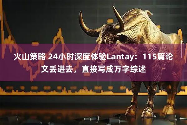 火山策略 24小时深度体验Lantay：115篇论文丢进去，直接写成万字综述