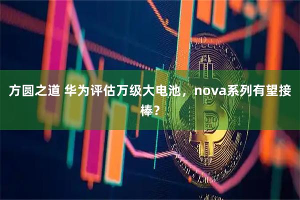 方圆之道 华为评估万级大电池，nova系列有望接棒？