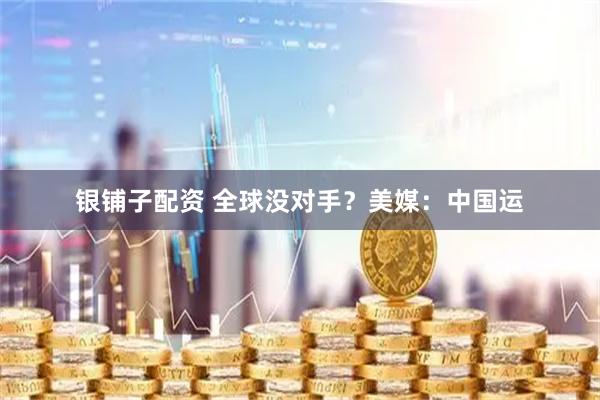 银铺子配资 全球没对手?美媒:中国运