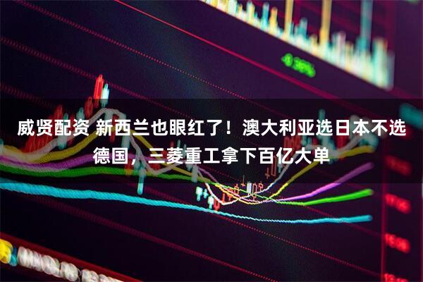 威贤配资 新西兰也眼红了！澳大利亚选日本不选德国，三菱重工拿下百亿大单