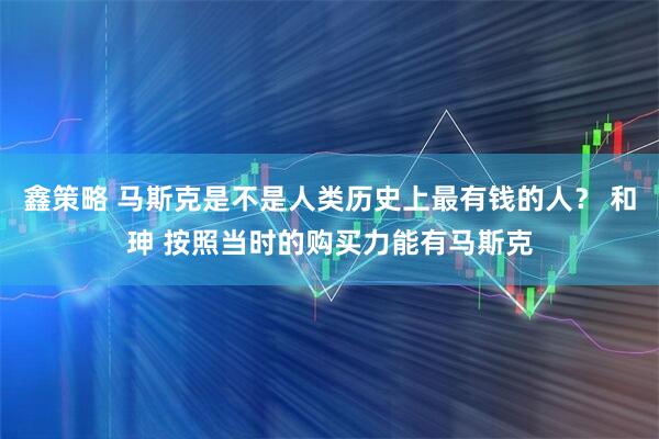 鑫策略 马斯克是不是人类历史上最有钱的人？ 和珅 按照当时的购买力能有马斯克