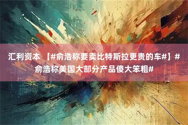 汇利资本 【#俞浩称要卖比特斯拉更贵的车#】#俞浩称美国大部分产品傻大笨粗#