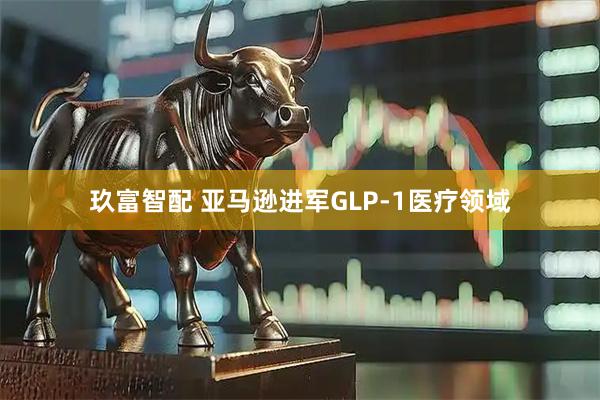 玖富智配 亚马逊进军GLP-1医疗领域