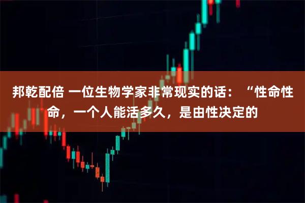 邦乾配倍 一位生物学家非常现实的话： “性命性命，一个人能活多久，是由性决定的