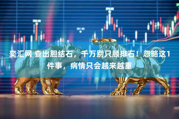 奕汇网 查出胆结石，千万别只顾排石！忽略这1件事，病情只会越来越重