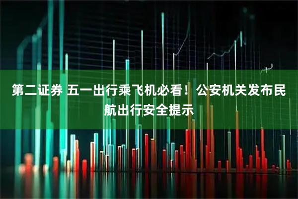 第二证券 五一出行乘飞机必看！公安机关发布民航出行安全提示