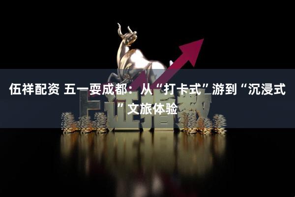 伍祥配资 五一耍成都：从“打卡式”游到“沉浸式”文旅体验