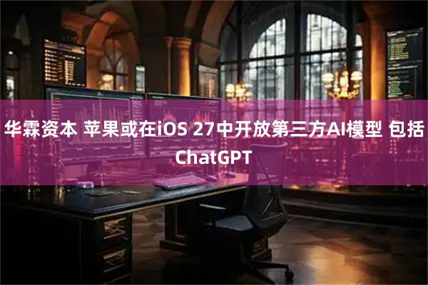 华霖资本 苹果或在iOS 27中开放第三方AI模型 包括ChatGPT