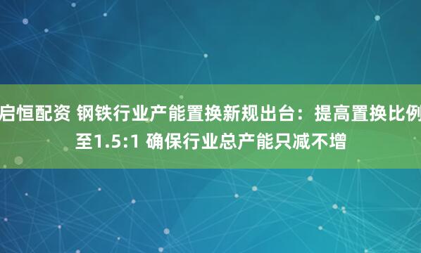 启恒配资 钢铁行业产能置换新规出台:提高置换比例至1.5:1 确保行业总产能只减不增
