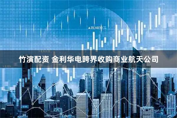 竹演配资 金利华电跨界收购商业航天公司