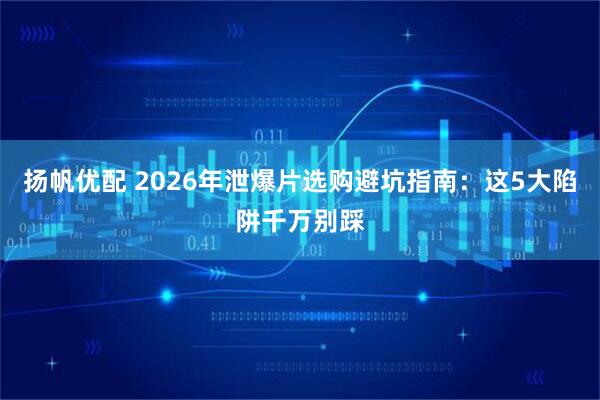 扬帆优配 2026年泄爆片选购避坑指南：这5大陷阱千万别踩