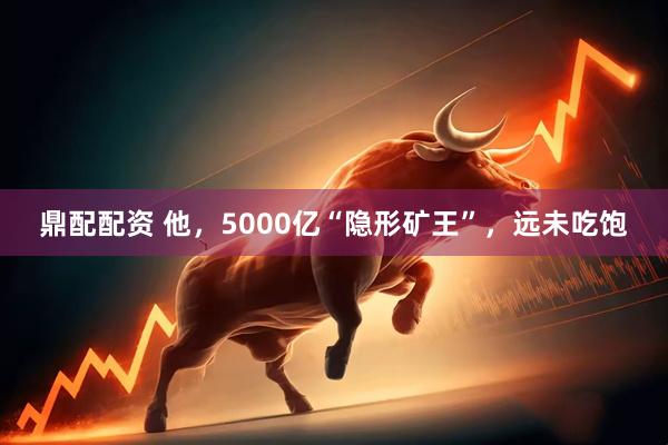 鼎配配资 他，5000亿“隐形矿王”，远未吃饱