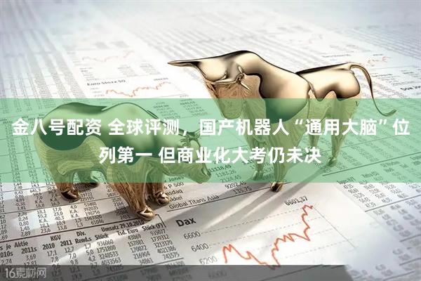金八号配资 全球评测,国产机器人“通用大脑”位列第一 但商业化大考仍未决