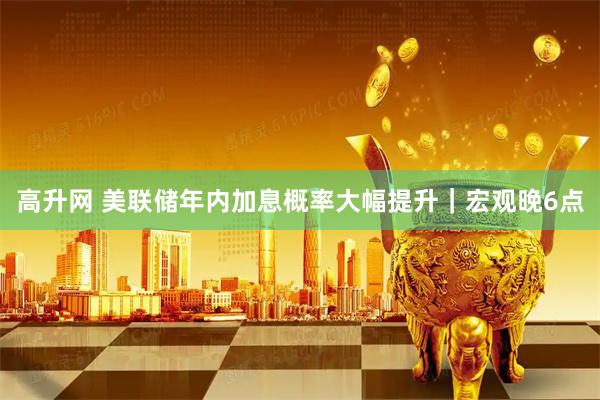 高升网 美联储年内加息概率大幅提升｜宏观晚6点