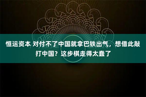 恒运资本 对付不了中国就拿巴铁出气，想借此敲打中国？这步棋走得太蠢了