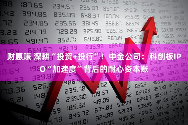 财惠赚 深耕“投资+投行”！中金公司：科创板IPO“加速度”背后的耐心资本账