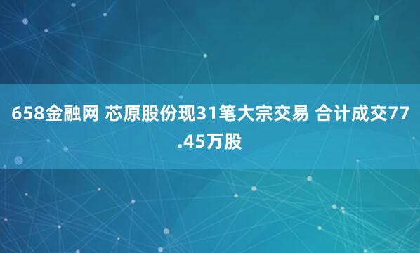 658金融网 芯原股份现31笔大宗交易 合计成交77.45万股
