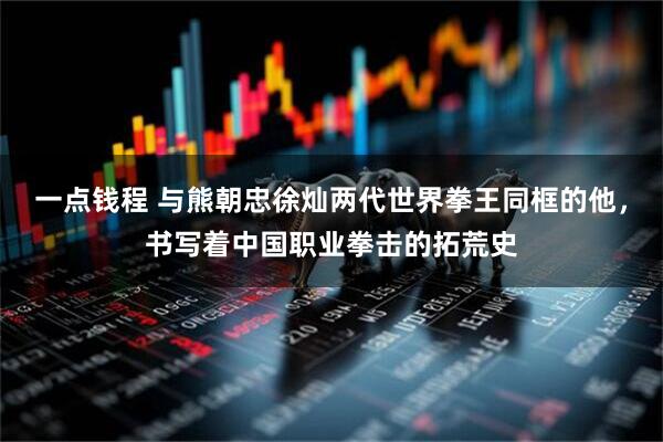 一点钱程 与熊朝忠徐灿两代世界拳王同框的他，书写着中国职业拳击的拓荒史