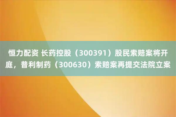 恒力配资 长药控股（300391）股民索赔案将开庭，普利制药（300630）索赔案再提交法院立案