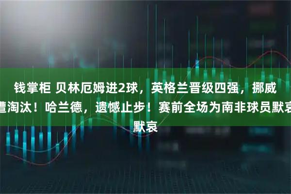 钱掌柜 贝林厄姆进2球，英格兰晋级四强，挪威遭淘汰！哈兰德，遗憾止步！赛前全场为南非球员默哀