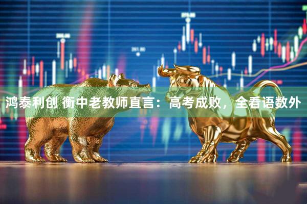鸿泰利创 衡中老教师直言：高考成败，全看语数外