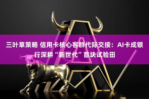 三叶草策略 信用卡核心客群代际交接：AI卡成银行深耕“新世代”首块试验田