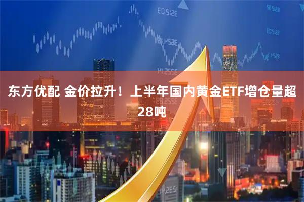 东方优配 金价拉升！上半年国内黄金ETF增仓量超28吨